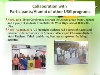 Collaboration with
Participants/Alumni of other USG programs
 April, 2013- Skype Conference between the Access group from Ungheni
and a group of students from Belleville West High School, Belleville,
USA.
 April- August, 2013- US Fulbright students had a series of classes and
extracurricular activities with Access students from Chisinau (disabled
kids), Ungheni, Cahul , and during Summer camp (team-building
activities)

 