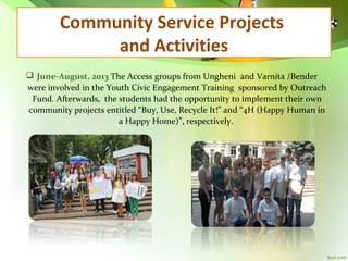 Community Service Projects
and Activities
 June-August, 2013 The Access groups from Ungheni and Varnita /Bender
were involved in the Youth Civic Engagement Training sponsored by Outreach
Fund. Afterwards, the students had the opportunity to implement their own
community projects entitled “Buy, Use, Recycle It!” and “4H (Happy Human in
a Happy Home)”, respectively.

 