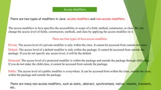 The access modifiers in Java specifies the accessibility or scope of a field, method, constructor, or class. We can
change the access level of fields, constructors, methods, and class by applying the access modifier on it.
There are four types of Java access modifiers:
Private: The access level of a private modifier is only within the class. It cannot be accessed from outside the class.
Default: The access level of a default modifier is only within the package. It cannot be accessed from outside the
package. If you do not specify any access level, it will be the default.
Protected: The access level of a protected modifier is within the package and outside the package through child class.
If you do not make the child class, it cannot be accessed from outside the package.
Public: The access level of a public modifier is everywhere. It can be accessed from within the class, outside the class,
within the package and outside the package.
Access Modifiers
There are many non-access modifiers, such as static, abstract, synchronized, native, volatile, transient,
etc.
There are two types of modifiers in Java: access modifiers and non-access modifiers.
 