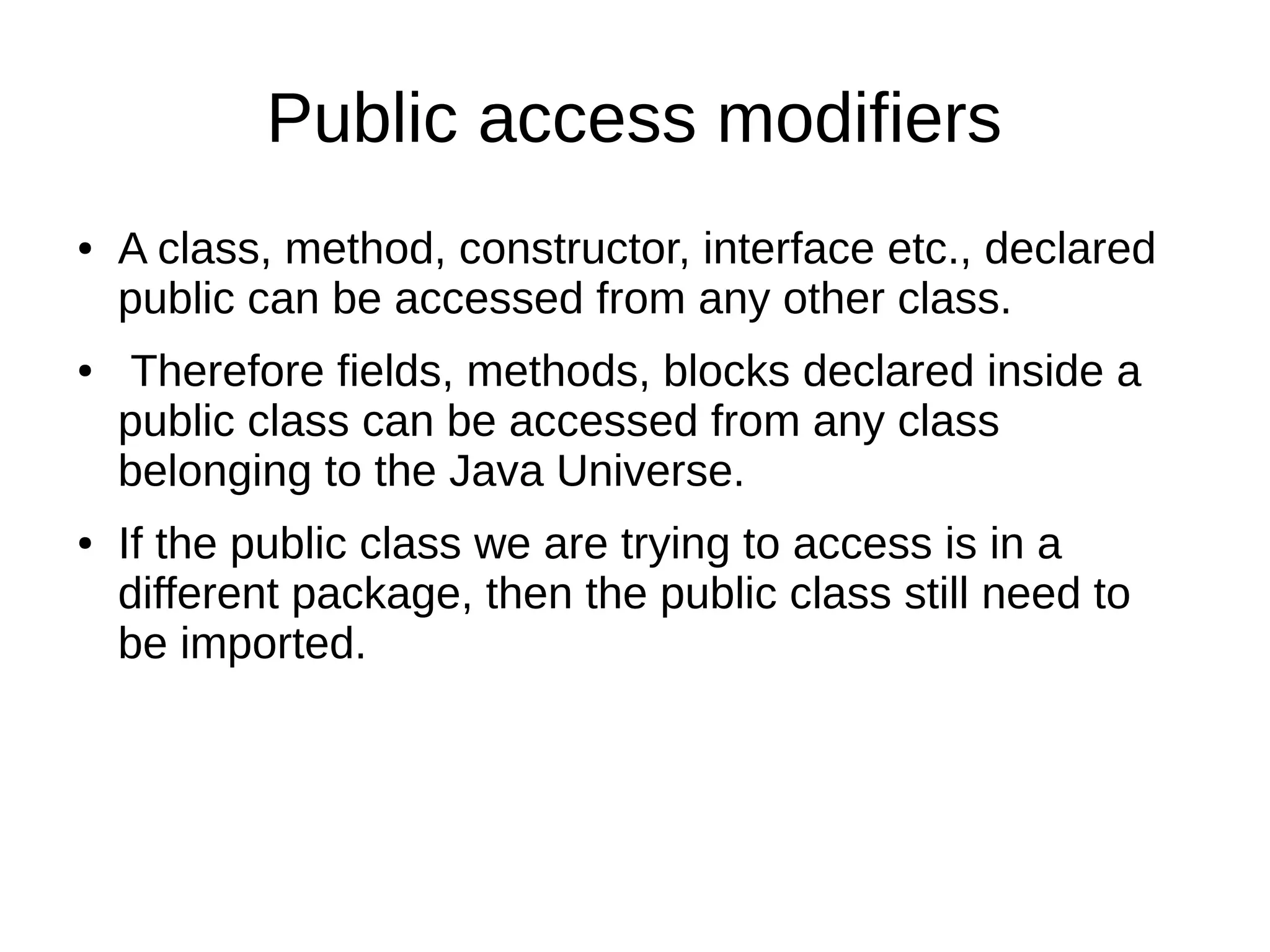 Public access modifiers
● A class, method, constructor, interface etc., declared
public can be accessed from any other class.
● Therefore fields, methods, blocks declared inside a
public class can be accessed from any class
belonging to the Java Universe.
● If the public class we are trying to access is in a
different package, then the public class still need to
be imported.
 