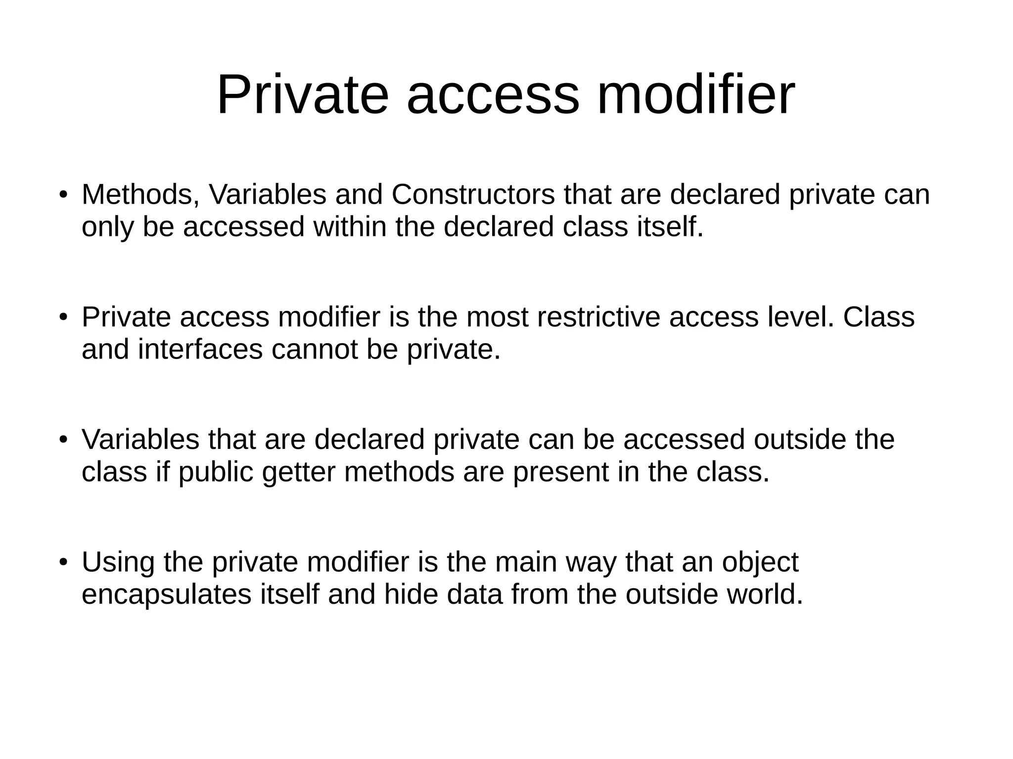 Private access modifier
● Methods, Variables and Constructors that are declared private can
only be accessed within the declared class itself.
●
Private access modifier is the most restrictive access level. Class
and interfaces cannot be private.
● Variables that are declared private can be accessed outside the
class if public getter methods are present in the class.
● Using the private modifier is the main way that an object
encapsulates itself and hide data from the outside world.
 