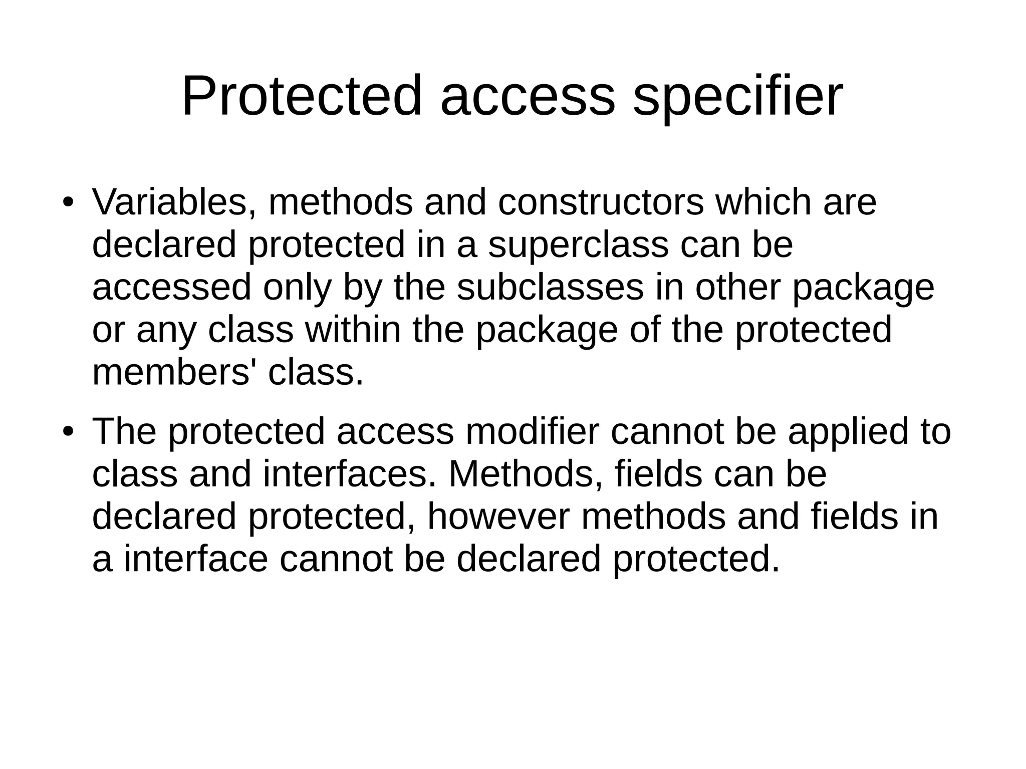 Protected access specifier
● Variables, methods and constructors which are
declared protected in a superclass can be
accessed only by the subclasses in other package
or any class within the package of the protected
members' class.
● The protected access modifier cannot be applied to
class and interfaces. Methods, fields can be
declared protected, however methods and fields in
a interface cannot be declared protected.
 