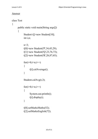 Lesson 3 of 4 Object Oriented Programming in Java
10 of 11
Answer
class Test
{
public static void main(String args[])
{
Student t[]=new Student[10];
int i,n;
n=3;
t[0]=new Student('P',34,45,29);
t[1]=new Student('Q',23,76,73);
t[2]=new Student('R',26,87,65);
for(i=0;i<n;i++)
{
t[i].calAverage();
}
Student.calAvg(t,3);
for(i=0;i<n;i++)
{
System.out.println();
t[i].display();
}
t[0].setMarksMaths(52);
t[2].setMarksEnglish(72);
 
