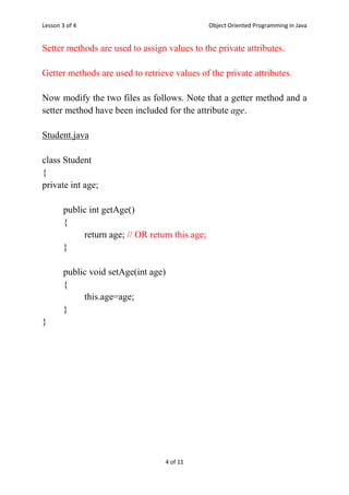 Lesson 3 of 4 Object Oriented Programming in Java
4 of 11
Setter methods are used to assign values to the private attributes.
Getter methods are used to retrieve values of the private attributes.
Now modify the two files as follows. Note that a getter method and a
setter method have been included for the attribute age.
Student.java
class Student
{
private int age;
public int getAge()
{
return age; // OR return this.age;
}
public void setAge(int age)
{
this.age=age;
}
}
 
