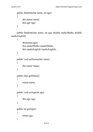 Lesson 3 of 4 Object Oriented Programming in Java
6 of 11
public Student(char name, int age)
{
this.name=name;
this.age=age;
}
public Student(char name, int age, double marksMaths, double
marksEnglish)
{
this(name,age);
this.marksMaths=marksMaths;
this.marksEnglish=marksEnglish;
}
public void setName(char name)
{
this.name=name;
}
public char getName()
{
return name;
}
public void setAge(int age)
{
this.age=age;
}
public int getAge()
{
return age;
}
 