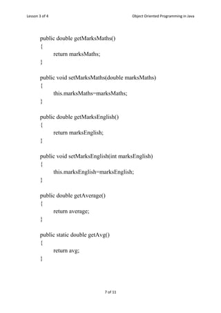 Lesson 3 of 4 Object Oriented Programming in Java
7 of 11
public double getMarksMaths()
{
return marksMaths;
}
public void setMarksMaths(double marksMaths)
{
this.marksMaths=marksMaths;
}
public double getMarksEnglish()
{
return marksEnglish;
}
public void setMarksEnglish(int marksEnglish)
{
this.marksEnglish=marksEnglish;
}
public double getAverage()
{
return average;
}
public static double getAvg()
{
return avg;
}
 