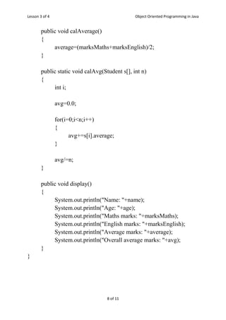 Lesson 3 of 4 Object Oriented Programming in Java
8 of 11
public void calAverage()
{
average=(marksMaths+marksEnglish)/2;
}
public static void calAvg(Student s[], int n)
{
int i;
avg=0.0;
for(i=0;i<n;i++)
{
avg+=s[i].average;
}
avg/=n;
}
public void display()
{
System.out.println("Name: "+name);
System.out.println("Age: "+age);
System.out.println("Maths marks: "+marksMaths);
System.out.println("English marks: "+marksEnglish);
System.out.println("Average marks: "+average);
System.out.println("Overall average marks: "+avg);
}
}
 