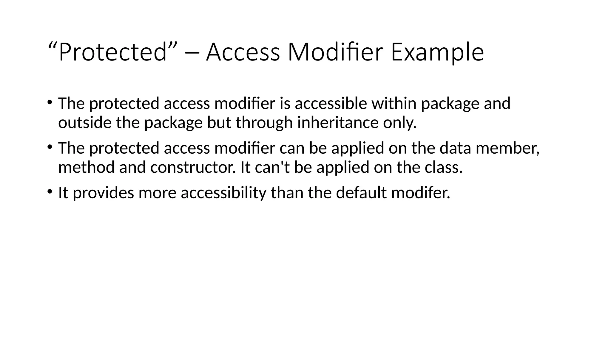 “Protected” – Access Modifier Example
• The protected access modifier is accessible within package and
outside the package but through inheritance only.
• The protected access modifier can be applied on the data member,
method and constructor. It can't be applied on the class.
• It provides more accessibility than the default modifer.
 
