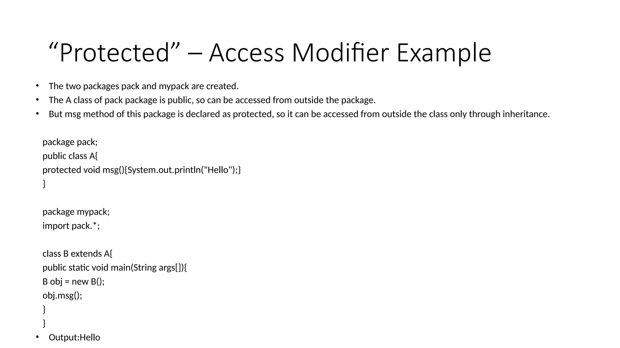 “Protected” – Access Modifier Example
• The two packages pack and mypack are created.
• The A class of pack package is public, so can be accessed from outside the package.
• But msg method of this package is declared as protected, so it can be accessed from outside the class only through inheritance.
package pack;
public class A{
protected void msg(){System.out.println("Hello");}
}
package mypack;
import pack.*;
class B extends A{
public static void main(String args[]){
B obj = new B();
obj.msg();
}
}
• Output:Hello
 