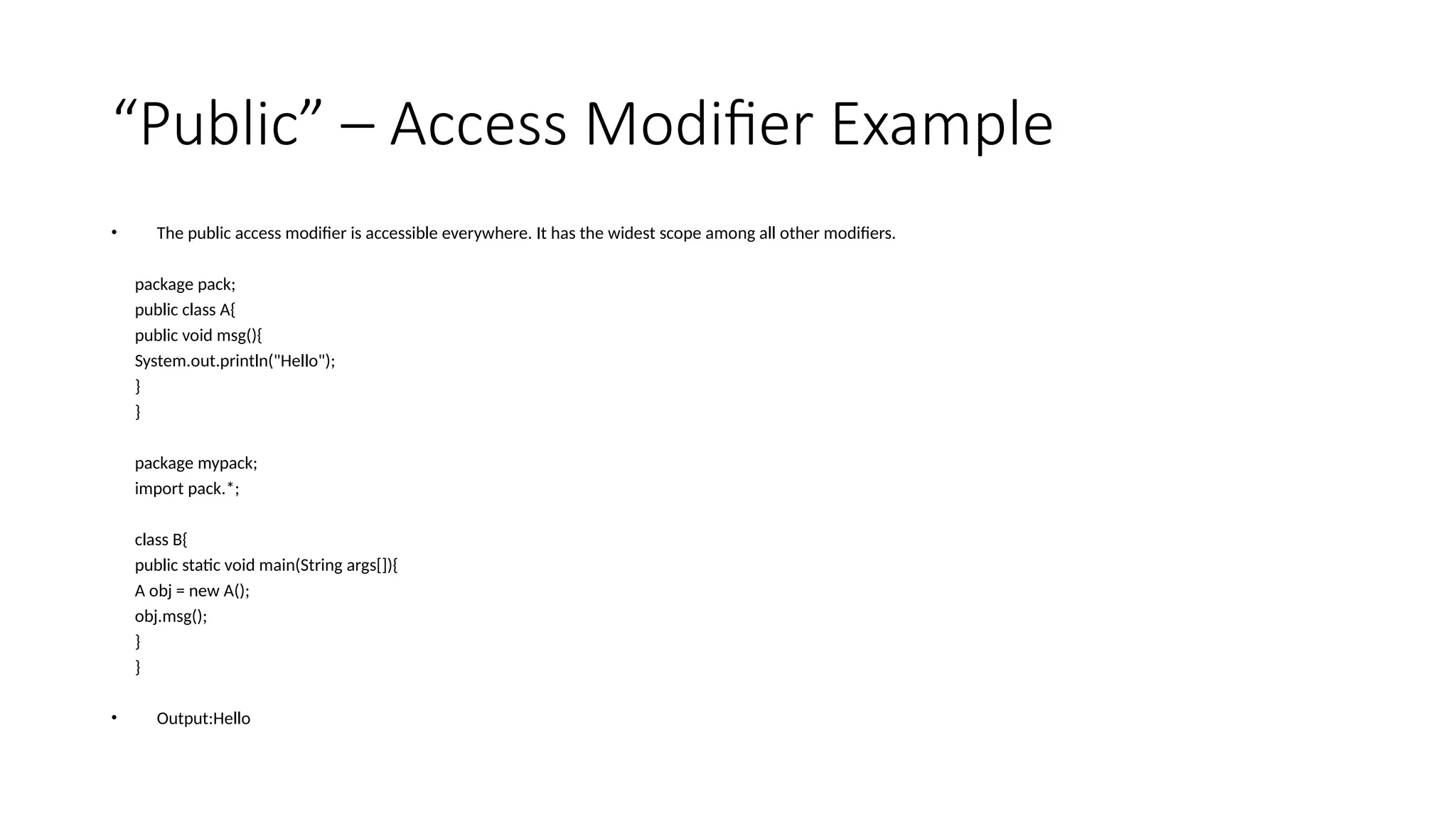 “Public” – Access Modifier Example
• The public access modifier is accessible everywhere. It has the widest scope among all other modifiers.
package pack;
public class A{
public void msg(){
System.out.println("Hello");
}
}
package mypack;
import pack.*;
class B{
public static void main(String args[]){
A obj = new A();
obj.msg();
}
}
• Output:Hello
 