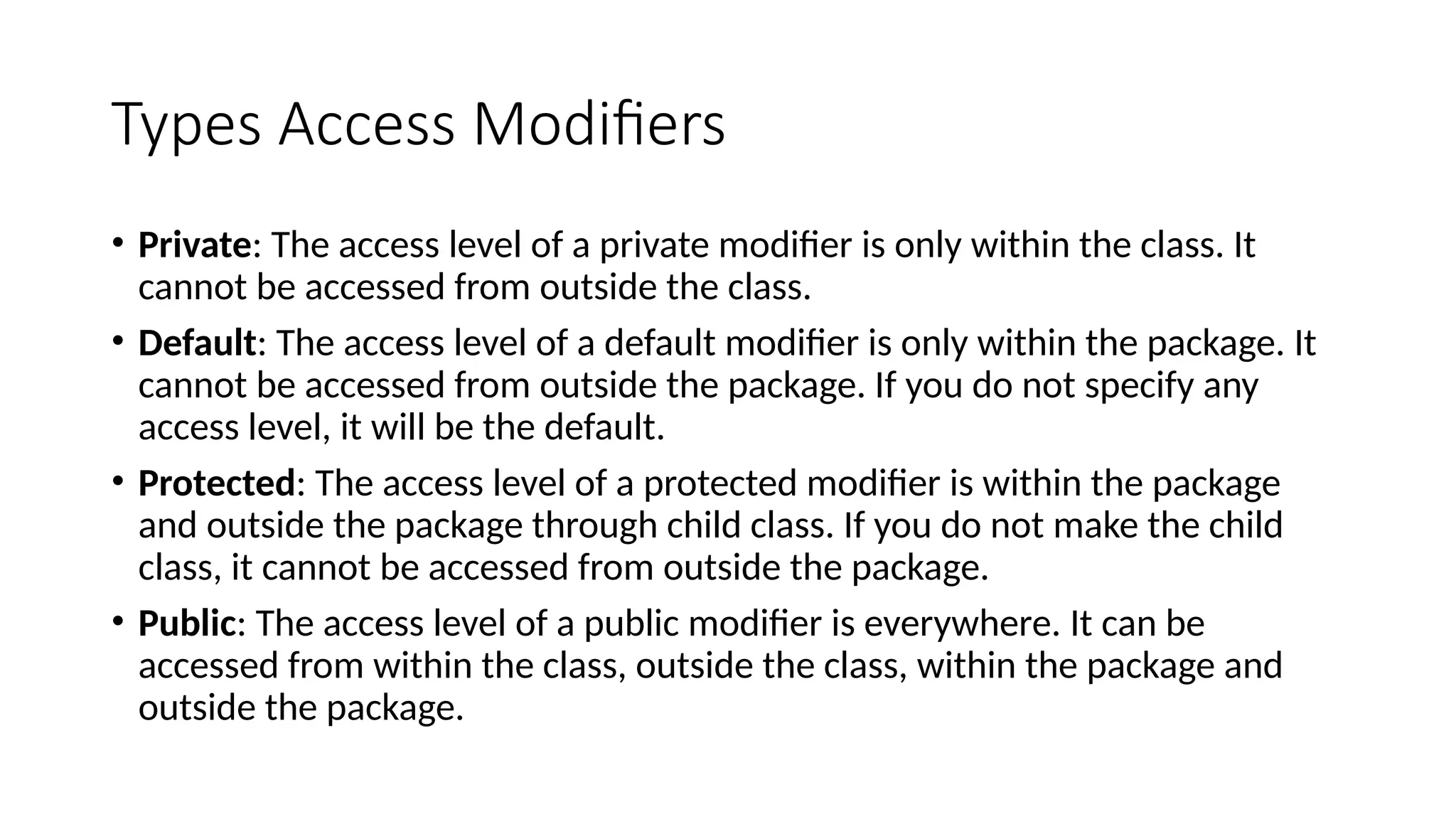 Types Access Modifiers
• Private: The access level of a private modifier is only within the class. It
cannot be accessed from outside the class.
• Default: The access level of a default modifier is only within the package. It
cannot be accessed from outside the package. If you do not specify any
access level, it will be the default.
• Protected: The access level of a protected modifier is within the package
and outside the package through child class. If you do not make the child
class, it cannot be accessed from outside the package.
• Public: The access level of a public modifier is everywhere. It can be
accessed from within the class, outside the class, within the package and
outside the package.
 