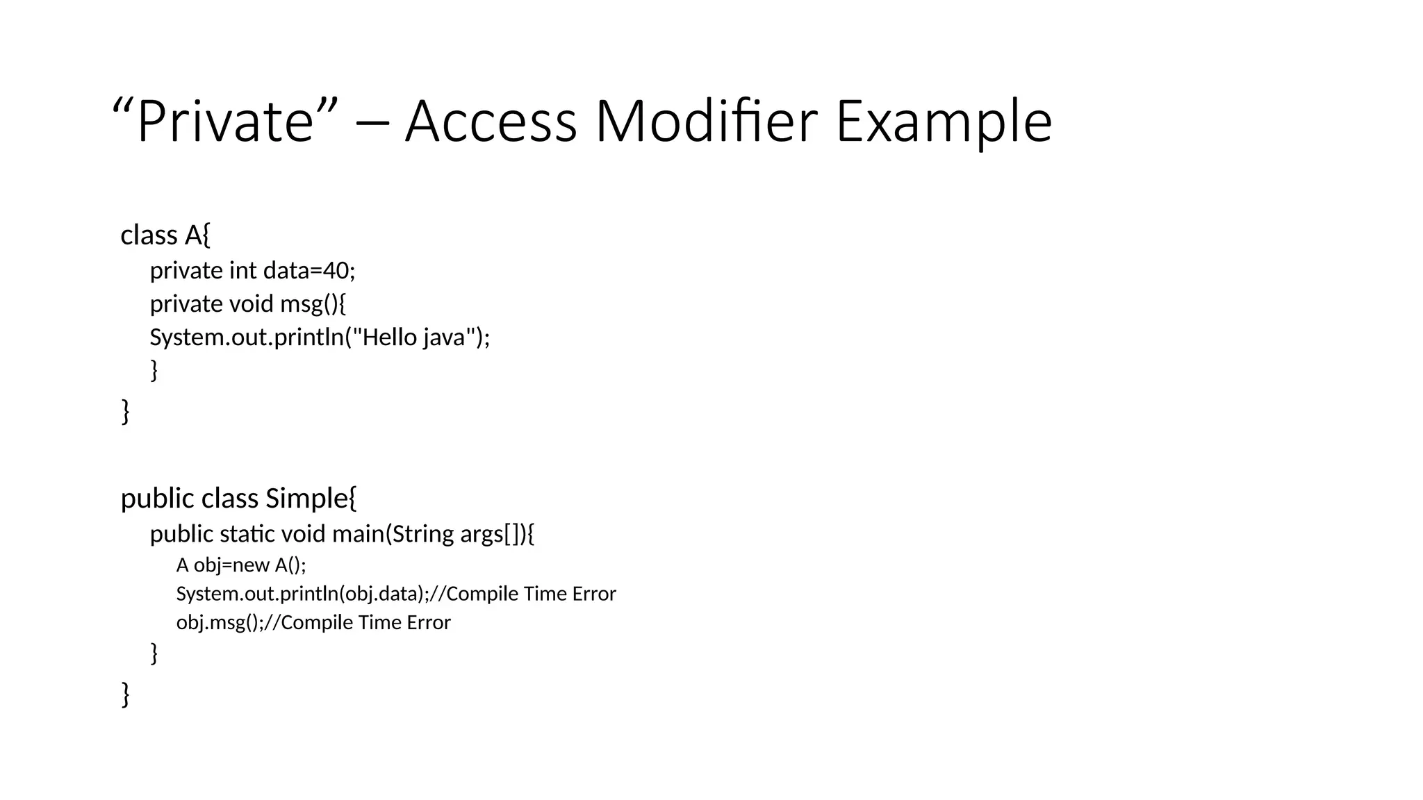 “Private” – Access Modifier Example
class A{
private int data=40;
private void msg(){
System.out.println("Hello java");
}
}
public class Simple{
public static void main(String args[]){
A obj=new A();
System.out.println(obj.data);//Compile Time Error
obj.msg();//Compile Time Error
}
}
 