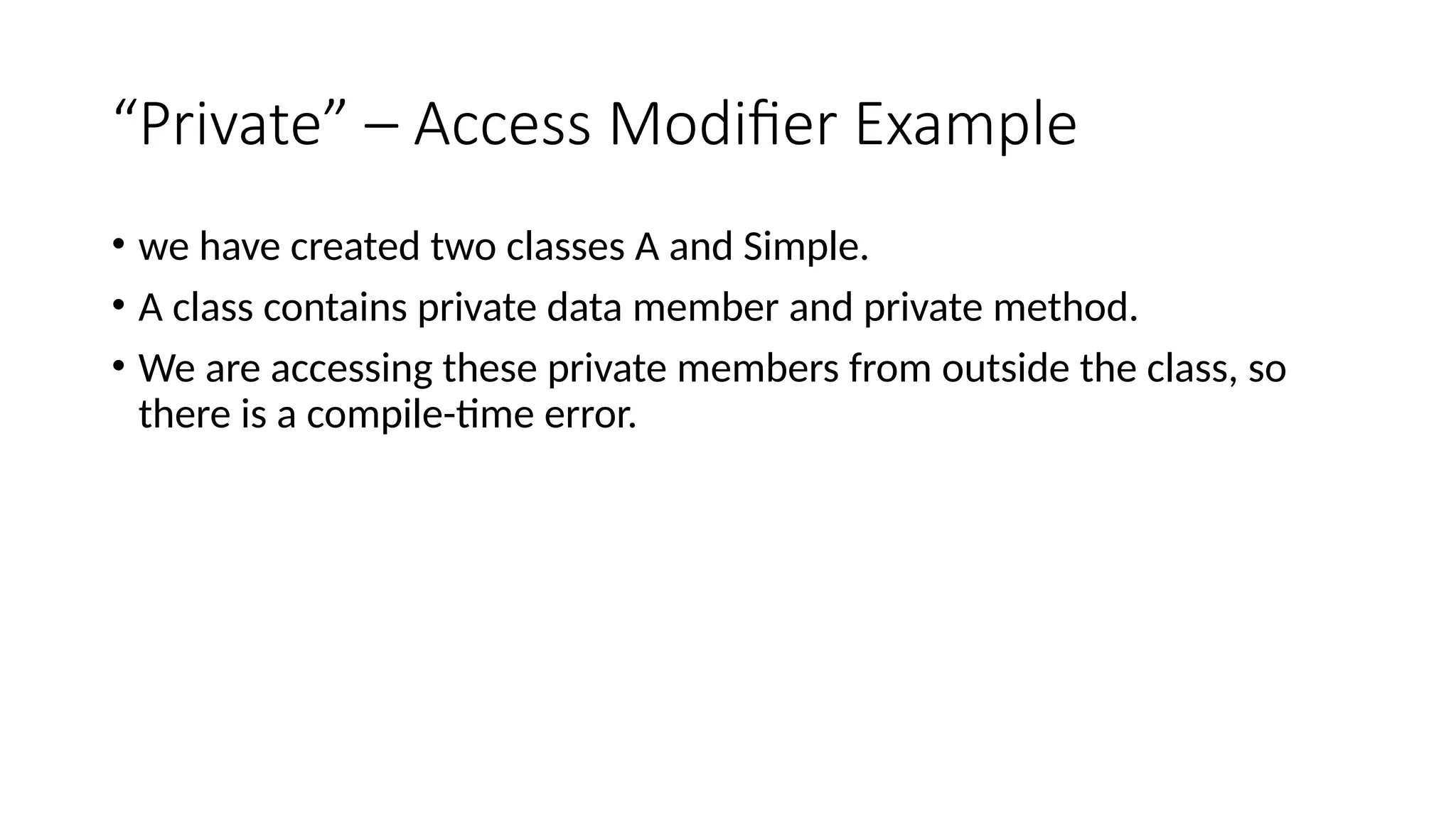 “Private” – Access Modifier Example
• we have created two classes A and Simple.
• A class contains private data member and private method.
• We are accessing these private members from outside the class, so
there is a compile-time error.
 