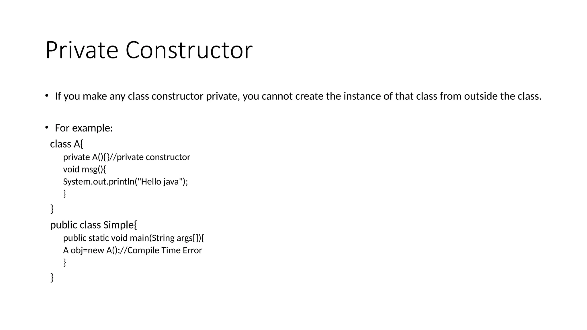 Private Constructor
• If you make any class constructor private, you cannot create the instance of that class from outside the class.
• For example:
class A{
private A(){}//private constructor
void msg(){
System.out.println("Hello java");
}
}
public class Simple{
public static void main(String args[]){
A obj=new A();//Compile Time Error
}
}
 