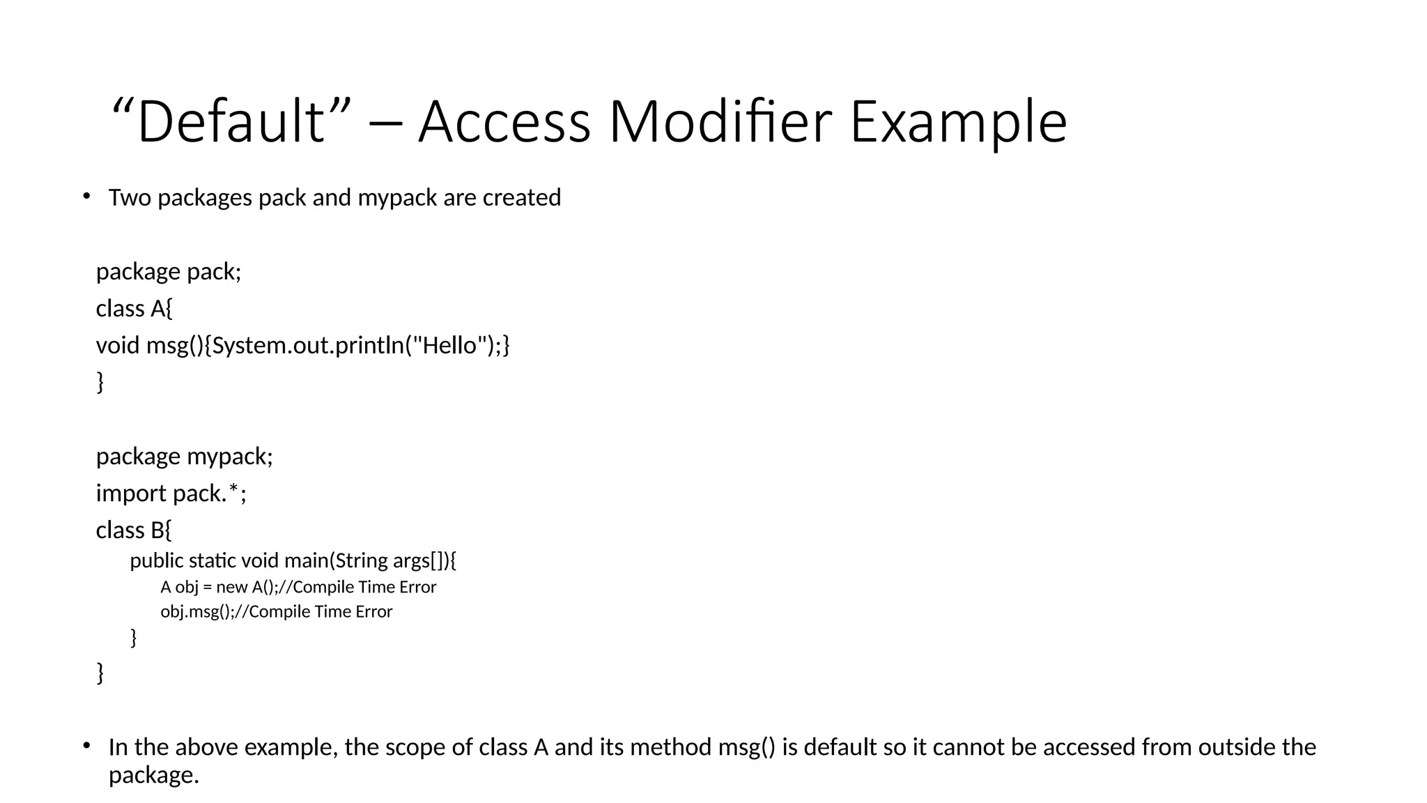 “Default” – Access Modifier Example
• Two packages pack and mypack are created
package pack;
class A{
void msg(){System.out.println("Hello");}
}
package mypack;
import pack.*;
class B{
public static void main(String args[]){
A obj = new A();//Compile Time Error
obj.msg();//Compile Time Error
}
}
• In the above example, the scope of class A and its method msg() is default so it cannot be accessed from outside the
package.
 