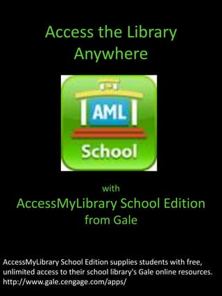 Access the Library Anywhere with  AccessMyLibrary School Edition from Gale AccessMyLibrary School Edition supplies students with free, unlimited access to their school library's Gale online resources. http://www.gale.cengage.com/apps/ 