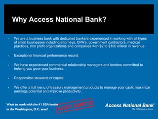 Why Access National Bank?

•   We are a business bank with dedicated bankers experienced in working with all types
    of small businesses including attorneys, CPA’s, government contractors, medical
    practices, non profit organizations and companies with $2 to $100 million in revenue.

•   Exceptional financial performance record.

•   We have experienced commercial relationship managers and lenders committed to
    helping you grow your business.

•   Responsible stewards of capital

•   We offer a full menu of treasury management products to manage your cash, maximize
    earnings potential and improve productivity.
 