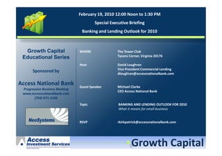 February 19, 2010 12:00 Noon to 1:30 PM
                                        Special Executive Briefing
                                 Banking and Lending Outlook for 2010



  Growth Capital                WHERE              The Tower Club
 Educational Series                                Tysons Corner, Virginia 20176

                                Host               David Loughran
                                                   Vice President Commercial Lending
      Sponsored by
                                                   dloughran@accessnationalbank.com

Access National Bank            Guest Speaker      Michael Clarke
 Progressive Business Banking
                                                   CEO Access National Bank
 www.accessnationalbank.com
        (703) 871-2100
                                Topic               BANKING AND LENDING OUTLOOK FOR 2010
                                                    What it means for small business


                                RSVP               rkirkpatrick@accessnationalbank.com
 