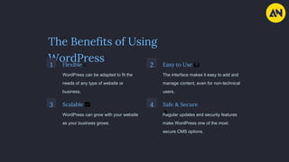 The Benefits of Using
WordPress
1 Flexible 🤹
WordPress can be adapted to fit the
needs of any type of website or
business.
2 Easy to Use 🙌
The interface makes it easy to add and
manage content, even for non-technical
users.
3 Scalable 📈
WordPress can grow with your website
as your business grows.
4 Safe & Secure
🔒
Regular updates and security features
make WordPress one of the most
secure CMS options.
 