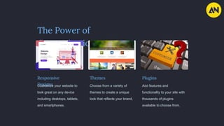 The Power of
Customization
Responsive
Designs
Customize your website to
look great on any device
including desktops, tablets,
and smartphones.
Themes
Choose from a variety of
themes to create a unique
look that reflects your brand.
Plugins
Add features and
functionality to your site with
thousands of plugins
available to choose from.
 
