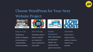 Choose WordPress for Your Next
Website Project
Easy-to-Use
WordPress is
perfect for designers
and developers to
create beautiful,
functional websites.
SEO-Friendly
WordPress makes it
simple to optimize
your website for
search engines and
boost traffic.
Mobile-
Responsive
With mobile-friendly
and responsive
designs, your
website will look
great on any device.
Affordable
Choose from a
range of pricing
options to meet the
needs of your
business.
 