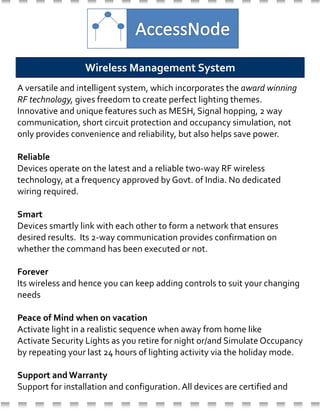 A versatile and intelligent system, which incorporates the award winning
RF technology, gives freedom to create perfect lighting themes.
Innovative and unique features such as MESH, Signal hopping, 2 way
communication, short circuit protection and occupancy simulation, not
only provides convenience and reliability, but also helps save power.
Reliable
Devices operate on the latest and a reliable two-way RF wireless
technology, at a frequency approved by Govt. of India. No dedicated
wiring required.
Smart
Devices smartly link with each other to form a network that ensures
desired results. Its 2-way communication provides confirmation on
whether the command has been executed or not.
Forever
Its wireless and hence you can keep adding controls to suit your changing
needs
Peace of Mind when on vacation
Activate light in a realistic sequence when away from home like
Activate Security Lights as you retire for night or/and Simulate Occupancy
by repeating your last 24 hours of lighting activity via the holiday mode.
Support and Warranty
Support for installation and configuration. All devices are certified and
come with one year OEM warranty.
Wireless Management System
 