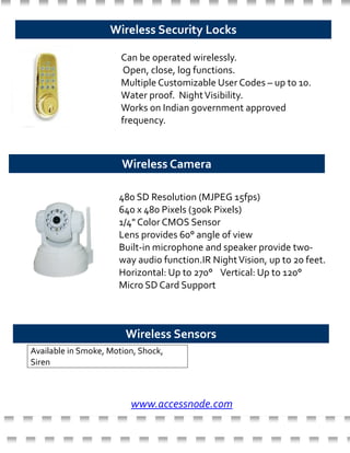 Available in Smoke, Motion, Shock,
Siren
Wireless Security Locks
Can be operated wirelessly.
Open, close, log functions.
Multiple Customizable User Codes – up to 10.
Water proof. NightVisibility.
Works on Indian government approved
frequency.
Wireless Camera
480 SD Resolution (MJPEG 15fps)
640 x 480 Pixels (300k Pixels)
1/4" Color CMOS Sensor
Lens provides 60° angle of view
Built-in microphone and speaker provide two-
way audio function.IR NightVision, up to 20 feet.
Horizontal: Up to 270° Vertical: Up to 120°
Micro SD Card Support
Wireless Sensors
www.accessnode.com
 