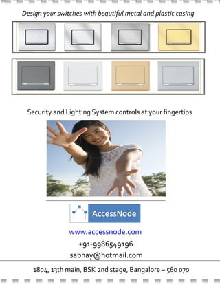 www.accessnode.com
Design your switches with beautiful metal and plastic casing
1804, 13th main, BSK 2nd stage, Bangalore – 560 070
Security and Lighting System controls at your fingertips
+91-9986549196
sabhay@hotmail.com
www.accessnode.com
 