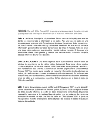 10
GLOSARIO
FORMATO: Microsoft Office Access 2007 proporciona varias opciones de formato mejoradas
que se pueden usar para mejorar la forma en que se muestra la información en la tabla.
TABLA: Las tablas son objetos fundamentales de una base de datos porque en ellas es
donde se conserva toda la información o los datos. Así, una base de datos de una
empresa puede tener una tabla Contactos que almacene los nombres de los proveedores,
las direcciones de correo electrónico y los números de teléfono. En este artículo se ofrece
información general sobre las tablas de las bases de datos de Access. Antes de crear
una, tenga claro cuáles son sus requisitos y decida cuántas necesita. Si desea ver una
introducción sobre cómo planear y diseñar una base de datos, consulte Conceptos
básicos del diseño de una base de datos
GUIA DE RELACIONES: Uno de los objetivos de un buen diseño de base de datos es
eliminar la redundancia de los datos (datos duplicados). Para lograr dicho objetivo,
conviene desglosar los datos en muchas tablas basadas en temas para que cada hecho
esté representado sólo una vez. A continuación, se debe proporcionar a Microsoft Office
Access 2007 los medios para recopilar de nuevo la información desglosada (esto se
realiza colocando campos comunes en tablas que están relacionadas). Sin embargo, para
realizar este paso correctamente, primero deberá comprender las relaciones existentes
entre las tablas y, a continuación, especificar dichas relaciones en la base de datos de
Office Access 2007.
VER: El panel de navegación, nuevo en Microsoft Office Access 2007, es una ubicación
central desde la que puede ver con facilidad y tener acceso a todos los objetos de base
de datos, ejecutar informes, o escribir los datos directamente en las tablas. El panel de
navegación reemplaza a la ventana Base de datos, que se usaba en las versiones
anteriores de Access. Al abrir una base de datos en Office Access 2007, el panel de
navegación se muestra a la izquierda de los objetos o del espacio de trabajo de cualquier
base de datos abierta.
 
