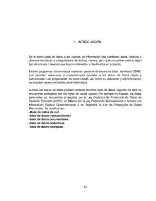 12
1. INTRODUCCIÓN
Se le llama base de datos a los bancos de información que contienen datos relativos a
diversas temáticas y categorizados de distinta manera, pero que comparten entre sí algún
tipo de vínculo o relación que busca ordenarlos y clasificarlos en conjunto.
Existen programas denominados sistemas gestores de bases de datos, abreviado DBMS,
que permiten almacenar y posteriormente acceder a los datos de forma rápida y
estructurada. Las propiedades de estos DBMS, así como su utilización y administración,
se estudian dentro del ámbito de la informática.
Aunque las bases de datos pueden contener muchos tipos de datos, algunos de ellos se
encuentran protegidos por las leyes de varios países. Por ejemplo en España, los datos
personales se encuentran protegidos por la Ley Orgánica de Protección de Datos de
Carácter Personal (LOPD), en México por la Ley Federal de Transparencia y Acceso a la
Información Pública Gubernamental y en Argentina la Ley de Protección de Datos
Personales. Se clasifican en:
-Base de datos de red
-base de datos transaccionales
-base de datos documentales
-base de datos deductivas
-base de datos jerargicas.
 