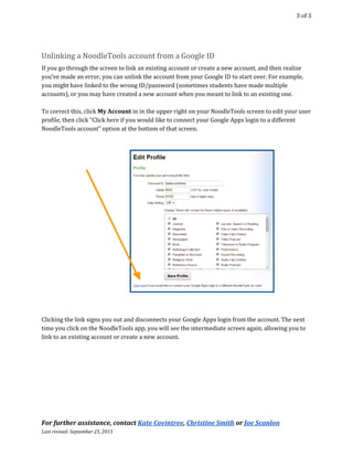  
3 of 3 
Unlinking a NoodleTools account from a Google ID  
If you go through the screen to link an existing account or create a new account, and then realize 
you’ve made an error, you can unlink the account from your Google ID to start over. For example, 
you might have linked to the wrong ID/password (sometimes students have made multiple 
accounts), or you may have created a new account when you meant to link to an existing one.  
 
To correct this, click ​My Account​​ in in the upper right on your NoodleTools screen to edit your user 
profile, then click “Click here if you would like to connect your Google Apps login to a different 
NoodleTools account” option at the bottom of that screen.  
 
 
 
Clicking the link signs you out and disconnects your Google Apps login from the account. The next 
time you click on the NoodleTools app, you will see the intermediate screen again, allowing you to 
link to an existing account or create a new account. 
For further assistance, contact ​Kate Covintree​, ​Christine Smith​ or ​Joe Scanlon 
Last revised: September 25, 2015  
 
 