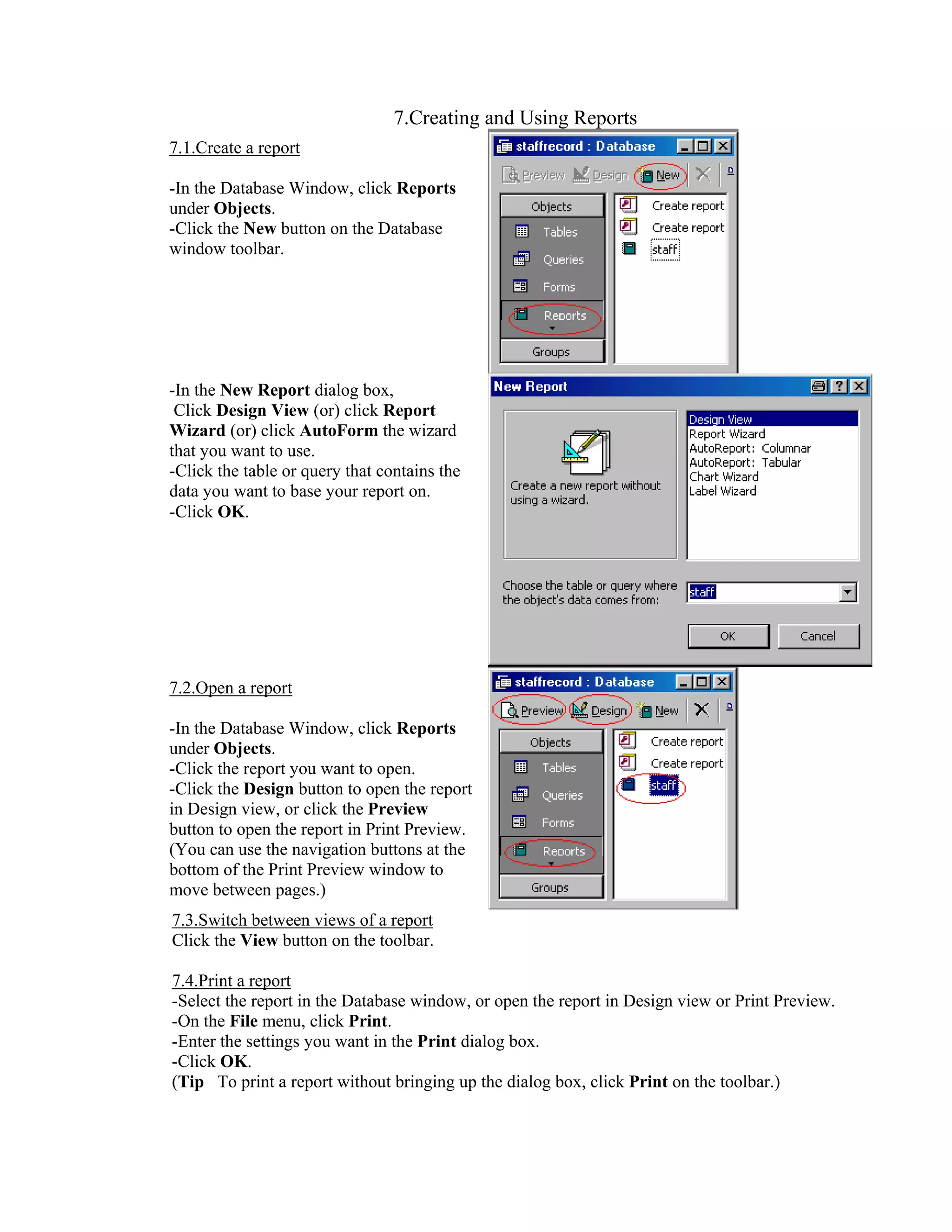 7.Creating and Using Reports
7.1.Create a report

-In the Database Window, click Reports
under Objects.
-Click the New button on the Database
window toolbar.




-In the New Report dialog box,
 Click Design View (or) click Report
Wizard (or) click AutoForm the wizard
that you want to use.
-Click the table or query that contains the
data you want to base your report on.
-Click OK.




7.2.Open a report

-In the Database Window, click Reports
under Objects.
-Click the report you want to open.
-Click the Design button to open the report
in Design view, or click the Preview
button to open the report in Print Preview.
(You can use the navigation buttons at the
bottom of the Print Preview window to
move between pages.)
7.3.Switch between views of a report
Click the View button on the toolbar.

7.4.Print a report
-Select the report in the Database window, or open the report in Design view or Print Preview.
-On the File menu, click Print.
-Enter the settings you want in the Print dialog box.
-Click OK.
(Tip To print a report without bringing up the dialog box, click Print on the toolbar.)
 