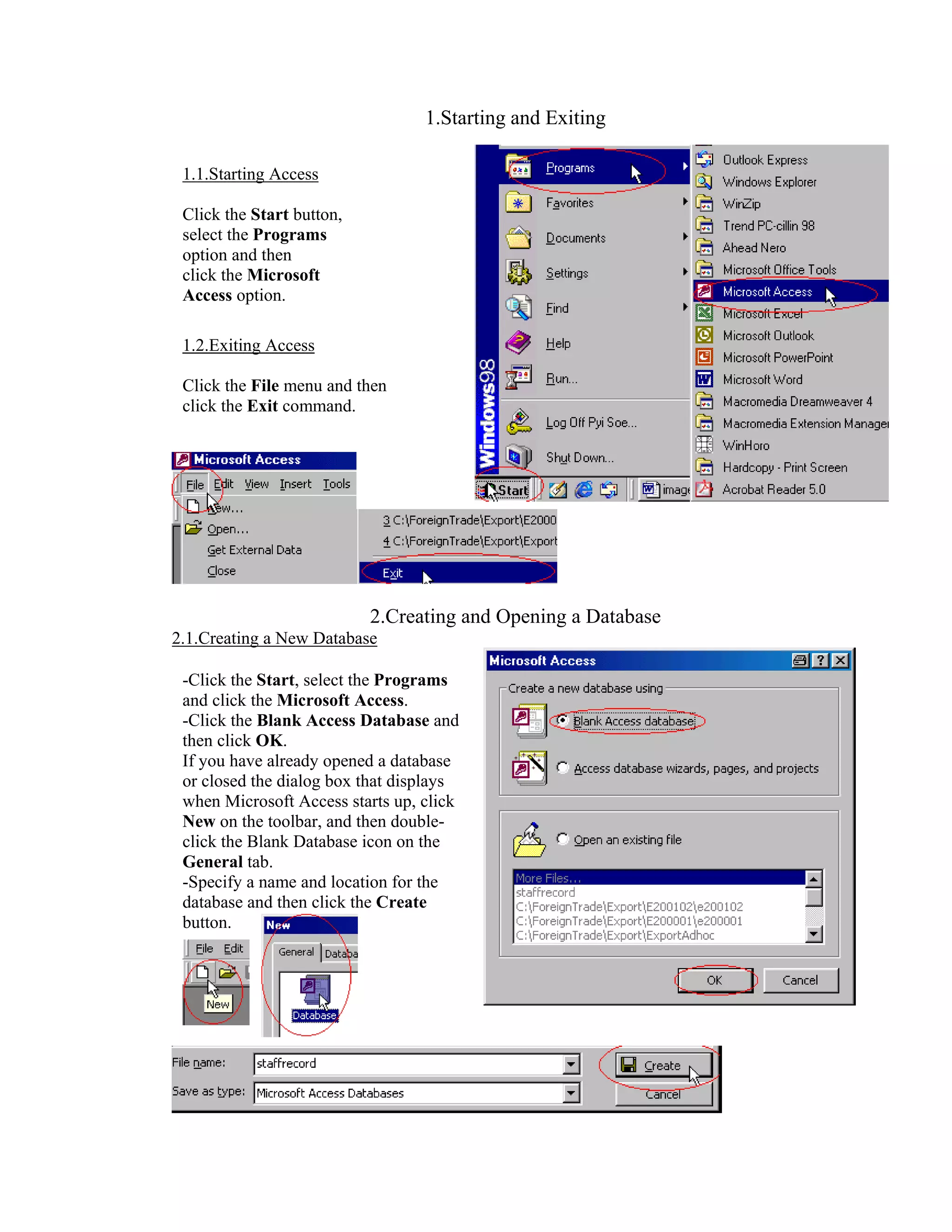 1.Starting and Exiting

 1.1.Starting Access

 Click the Start button,
 select the Programs
 option and then
 click the Microsoft
 Access option.

 1.2.Exiting Access

 Click the File menu and then
 click the Exit command.




                           2.Creating and Opening a Database
2.1.Creating a New Database

 -Click the Start, select the Programs
 and click the Microsoft Access.
 -Click the Blank Access Database and
 then click OK.
 If you have already opened a database
 or closed the dialog box that displays
 when Microsoft Access starts up, click
 New on the toolbar, and then double-
 click the Blank Database icon on the
 General tab.
 -Specify a name and location for the
 database and then click the Create
 button.
 