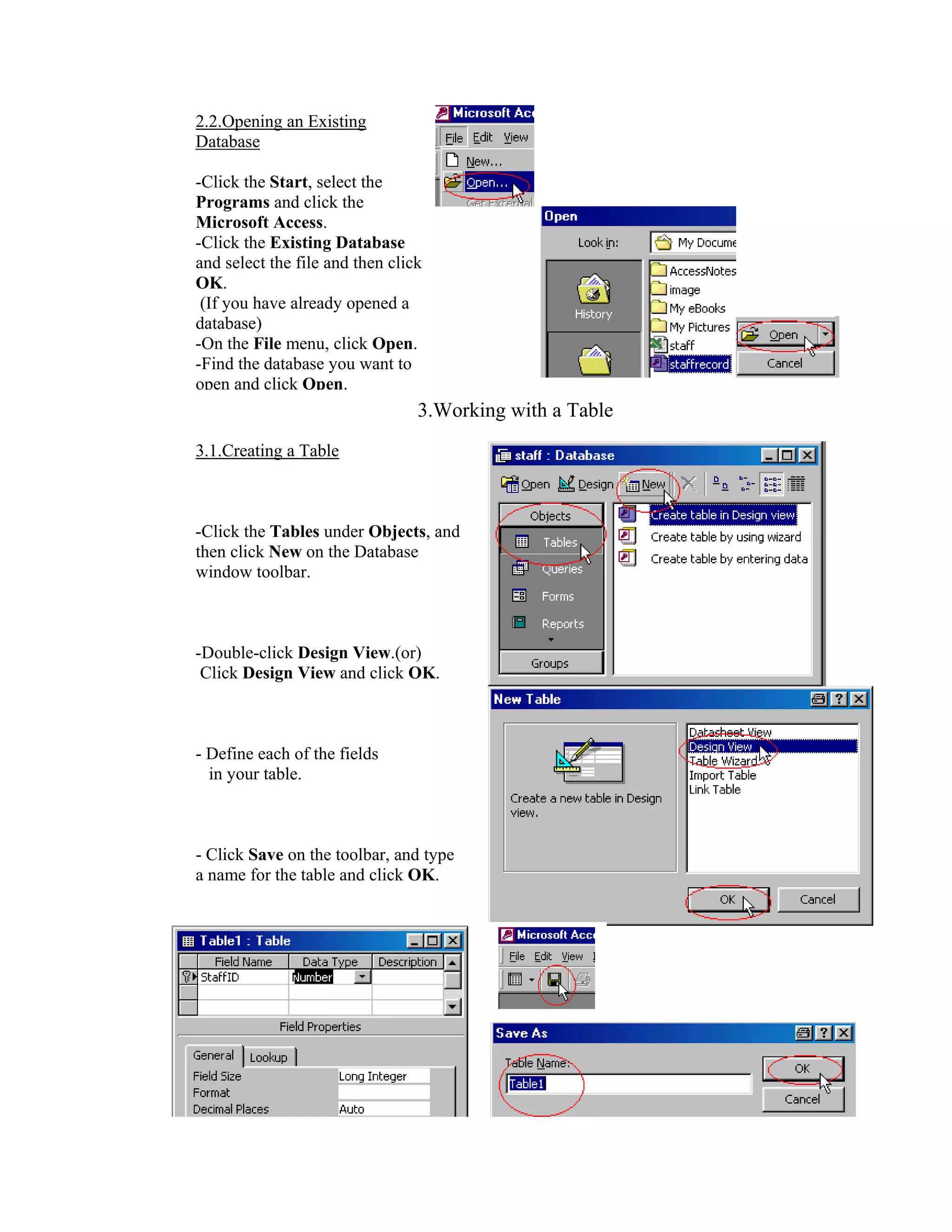 2.2.Opening an Existing
Database

-Click the Start, select the
Programs and click the
Microsoft Access.
-Click the Existing Database
and select the file and then click
OK.
 (If you have already opened a
database)
-On the File menu, click Open.
-Find the database you want to
open and click Open.
                                 3.Working with a Table
3.1.Creating a Table



-Click the Tables under Objects, and
then click New on the Database
window toolbar.



-Double-click Design View.(or)
 Click Design View and click OK.



- Define each of the fields
  in your table.



- Click Save on the toolbar, and type
a name for the table and click OK.
 
