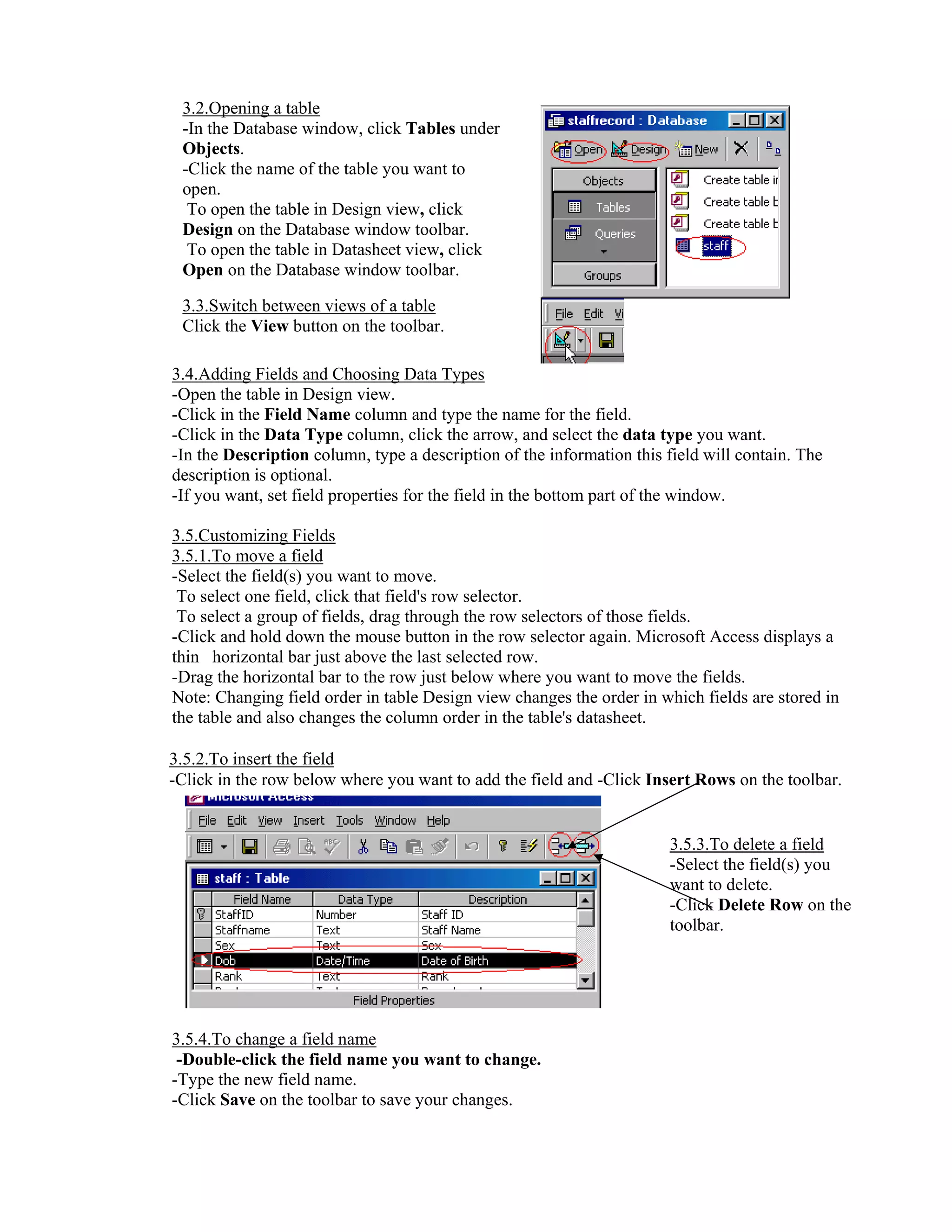 3.2.Opening a table
 -In the Database window, click Tables under
 Objects.
 -Click the name of the table you want to
 open.
  To open the table in Design view, click
 Design on the Database window toolbar.
  To open the table in Datasheet view, click
 Open on the Database window toolbar.

 3.3.Switch between views of a table
 Click the View button on the toolbar.

3.4.Adding Fields and Choosing Data Types
-Open the table in Design view.
-Click in the Field Name column and type the name for the field.
-Click in the Data Type column, click the arrow, and select the data type you want.
-In the Description column, type a description of the information this field will contain. The
description is optional.
-If you want, set field properties for the field in the bottom part of the window.

3.5.Customizing Fields
3.5.1.To move a field
-Select the field(s) you want to move.
 To select one field, click that field's row selector.
 To select a group of fields, drag through the row selectors of those fields.
-Click and hold down the mouse button in the row selector again. Microsoft Access displays a
thin horizontal bar just above the last selected row.
-Drag the horizontal bar to the row just below where you want to move the fields.
Note: Changing field order in table Design view changes the order in which fields are stored in
the table and also changes the column order in the table's datasheet.

3.5.2.To insert the field
-Click in the row below where you want to add the field and -Click Insert Rows on the toolbar.


                                                                       3.5.3.To delete a field
                                                                       -Select the field(s) you
                                                                       want to delete.
                                                                       -Click Delete Row on the
                                                                       toolbar.




3.5.4.To change a field name
 -Double-click the field name you want to change.
-Type the new field name.
-Click Save on the toolbar to save your changes.
 