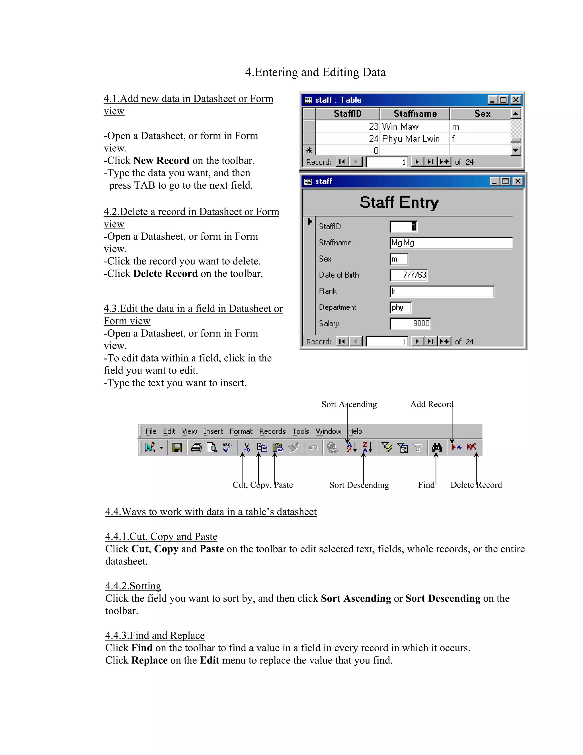 4.Entering and Editing Data

4.1.Add new data in Datasheet or Form
view

-Open a Datasheet, or form in Form
view.
-Click New Record on the toolbar.
-Type the data you want, and then
 press TAB to go to the next field.

4.2.Delete a record in Datasheet or Form
view
-Open a Datasheet, or form in Form
view.
-Click the record you want to delete.
-Click Delete Record on the toolbar.


4.3.Edit the data in a field in Datasheet or
Form view
-Open a Datasheet, or form in Form
view.
-To edit data within a field, click in the
field you want to edit.
-Type the text you want to insert.
                                                    Sort Ascending       Add Record




                               Cut, Copy, Paste       Sort Descending      Find    Delete Record


4.4.Ways to work with data in a table’s datasheet

4.4.1.Cut, Copy and Paste
Click Cut, Copy and Paste on the toolbar to edit selected text, fields, whole records, or the entire
datasheet.

4.4.2.Sorting
Click the field you want to sort by, and then click Sort Ascending or Sort Descending on the
toolbar.

4.4.3.Find and Replace
Click Find on the toolbar to find a value in a field in every record in which it occurs.
Click Replace on the Edit menu to replace the value that you find.
 