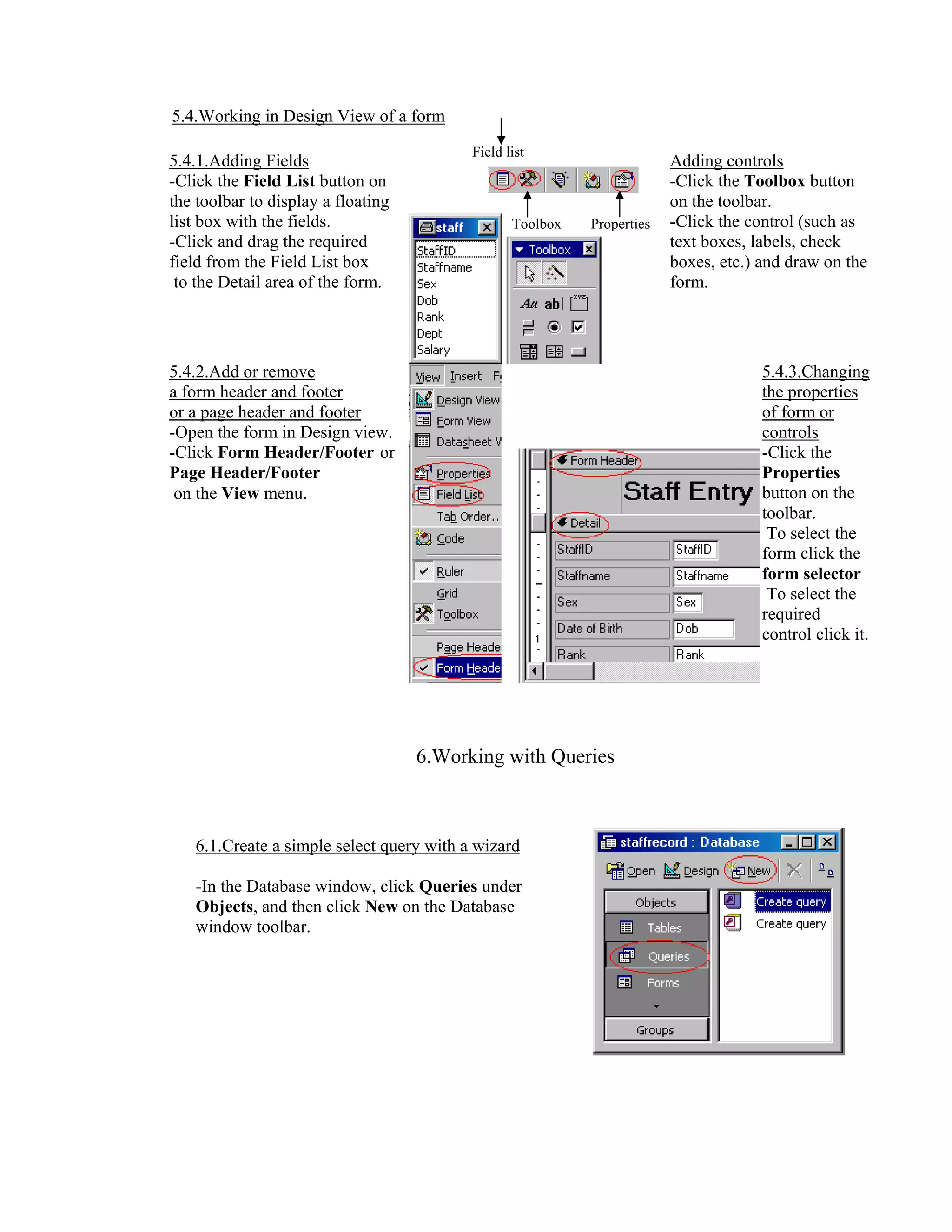 5.4.Working in Design View of a form
                                          Field list
5.4.1.Adding Fields                                                     Adding controls
-Click the Field List button on                                         -Click the Toolbox button
the toolbar to display a floating                                       on the toolbar.
list box with the fields.                        Toolbox   Properties   -Click the control (such as
-Click and drag the required                                            text boxes, labels, check
field from the Field List box                                           boxes, etc.) and draw on the
 to the Detail area of the form.                                        form.




5.4.2.Add or remove                                                                  5.4.3.Changing
a form header and footer                                                             the properties
or a page header and footer                                                          of form or
-Open the form in Design view.                                                       controls
-Click Form Header/Footer or                                                         -Click the
Page Header/Footer                                                                   Properties
 on the View menu.                                                                   button on the
                                                                                     toolbar.
                                                                                      To select the
                                                                                     form click the
                                                                                     form selector
                                                                                      To select the
                                                                                     required
                                                                                     control click it.




                                    6.Working with Queries



   6.1.Create a simple select query with a wizard

   -In the Database window, click Queries under
   Objects, and then click New on the Database
   window toolbar.
 