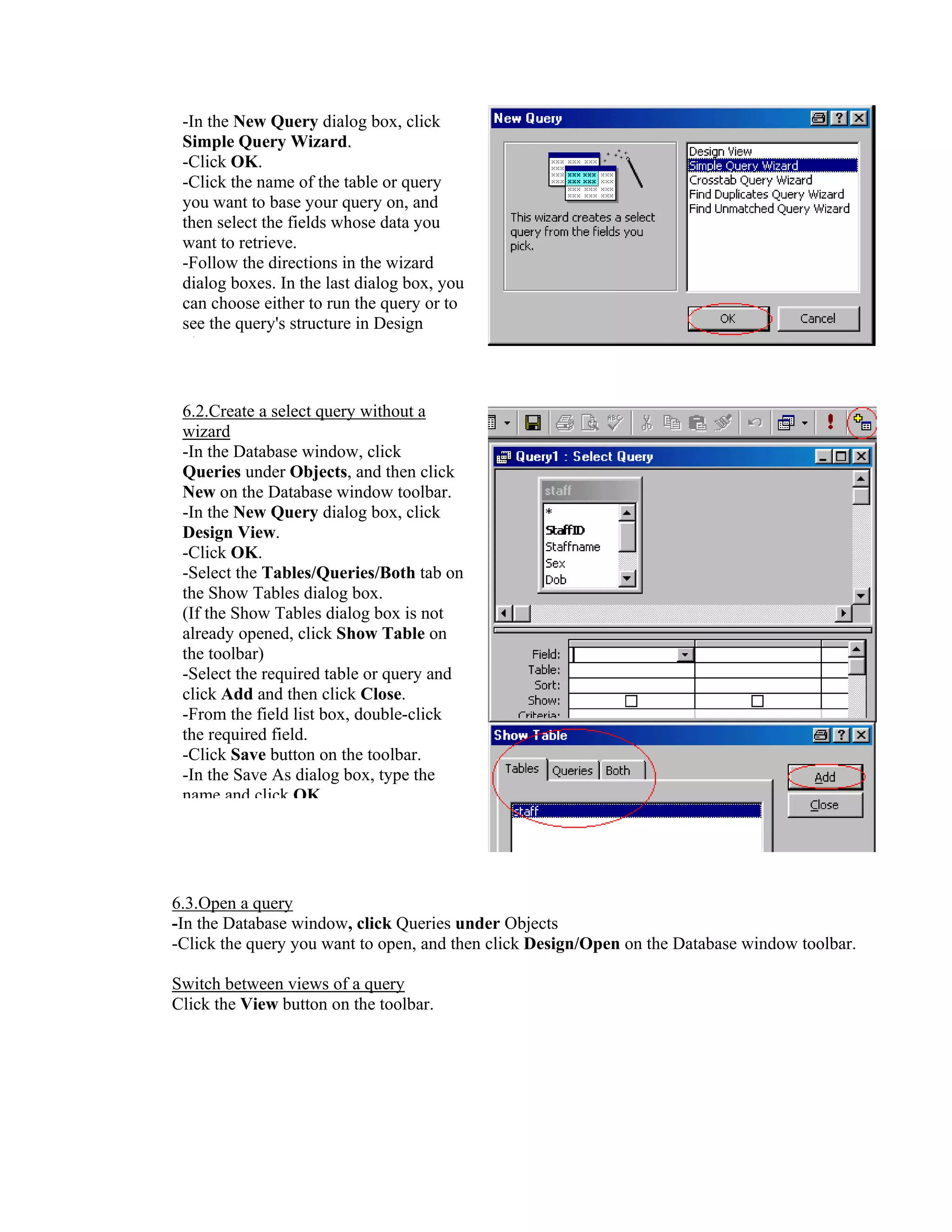 -In the New Query dialog box, click
 Simple Query Wizard.
 -Click OK.
 -Click the name of the table or query
 you want to base your query on, and
 then select the fields whose data you
 want to retrieve.
 -Follow the directions in the wizard
 dialog boxes. In the last dialog box, you
 can choose either to run the query or to
 see the query's structure in Design
   i


 6.2.Create a select query without a
 wizard
 -In the Database window, click
 Queries under Objects, and then click
 New on the Database window toolbar.
 -In the New Query dialog box, click
 Design View.
 -Click OK.
 -Select the Tables/Queries/Both tab on
 the Show Tables dialog box.
 (If the Show Tables dialog box is not
 already opened, click Show Table on
 the toolbar)
 -Select the required table or query and
 click Add and then click Close.
 -From the field list box, double-click
 the required field.
 -Click Save button on the toolbar.
 -In the Save As dialog box, type the
 name and click OK




6.3.Open a query
-In the Database window, click Queries under Objects
-Click the query you want to open, and then click Design/Open on the Database window toolbar.

Switch between views of a query
Click the View button on the toolbar.
 
