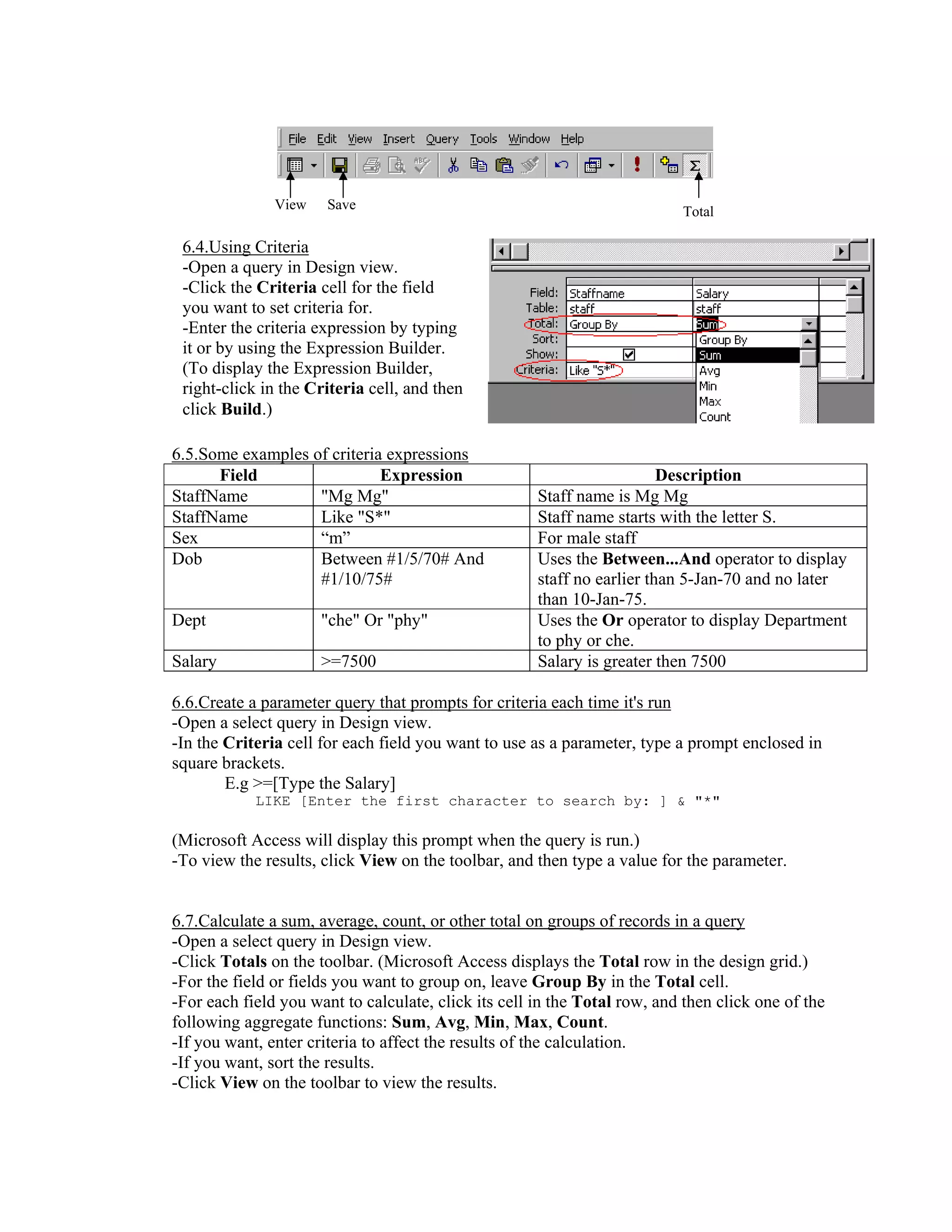 View    Save                                                Total

 6.4.Using Criteria
 -Open a query in Design view.
 -Click the Criteria cell for the field
 you want to set criteria for.
 -Enter the criteria expression by typing
 it or by using the Expression Builder.
 (To display the Expression Builder,
 right-click in the Criteria cell, and then
 click Build.)

6.5.Some examples of criteria expressions
      Field                  Expression                                  Description
StaffName          "Mg Mg"                            Staff name is Mg Mg
StaffName          Like "S*"                          Staff name starts with the letter S.
Sex                “m”                                For male staff
Dob                Between #1/5/70# And               Uses the Between...And operator to display
                   #1/10/75#                          staff no earlier than 5-Jan-70 and no later
                                                      than 10-Jan-75.
Dept                  "che" Or "phy"                  Uses the Or operator to display Department
                                                      to phy or che.
Salary                >=7500                          Salary is greater then 7500

6.6.Create a parameter query that prompts for criteria each time it's run
-Open a select query in Design view.
-In the Criteria cell for each field you want to use as a parameter, type a prompt enclosed in
square brackets.
        E.g >=[Type the Salary]
            LIKE [Enter the first character to search by: ] & "*"

(Microsoft Access will display this prompt when the query is run.)
-To view the results, click View on the toolbar, and then type a value for the parameter.


6.7.Calculate a sum, average, count, or other total on groups of records in a query
-Open a select query in Design view.
-Click Totals on the toolbar. (Microsoft Access displays the Total row in the design grid.)
-For the field or fields you want to group on, leave Group By in the Total cell.
-For each field you want to calculate, click its cell in the Total row, and then click one of the
following aggregate functions: Sum, Avg, Min, Max, Count.
-If you want, enter criteria to affect the results of the calculation.
-If you want, sort the results.
-Click View on the toolbar to view the results.
 