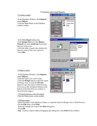 7.Creating and Using Reports
7.1.Create a report

-In the Database Window, click Reports
under Objects.
-Click the New button on the Database
window toolbar.




-In the New Report dialog box,
 Click Design View (or) click Report
Wizard (or) click AutoForm the wizard
that you want to use.
-Click the table or query that contains the
data you want to base your report on.
-Click OK.




7.2.Open a report

-In the Database Window, click Reports
under Objects.
-Click the report you want to open.
-Click the Design button to open the report
in Design view, or click the Preview
button to open the report in Print Preview.
(You can use the navigation buttons at the
bottom of the Print Preview window to
move between pages.)
7.3.Switch between views of a report
Click the View button on the toolbar.

7.4.Print a report
-Select the report in the Database window, or open the report in Design view or Print Preview.
-On the File menu, click Print.
-Enter the settings you want in the Print dialog box.
-Click OK.
(Tip To print a report without bringing up the dialog box, click Print on the toolbar.)
 