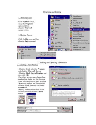 1.Starting and Exiting

 1.1.Starting Access

 Click the Start button,
 select the Programs
 option and then
 click the Microsoft
 Access option.

 1.2.Exiting Access

 Click the File menu and then
 click the Exit command.




                           2.Creating and Opening a Database
2.1.Creating a New Database

 -Click the Start, select the Programs
 and click the Microsoft Access.
 -Click the Blank Access Database and
 then click OK.
 If you have already opened a database
 or closed the dialog box that displays
 when Microsoft Access starts up, click
 New on the toolbar, and then double-
 click the Blank Database icon on the
 General tab.
 -Specify a name and location for the
 database and then click the Create
 button.
 