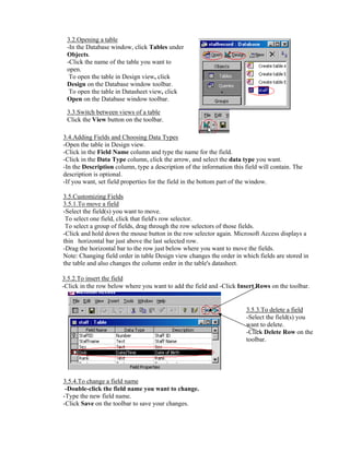 3.2.Opening a table
 -In the Database window, click Tables under
 Objects.
 -Click the name of the table you want to
 open.
  To open the table in Design view, click
 Design on the Database window toolbar.
  To open the table in Datasheet view, click
 Open on the Database window toolbar.

 3.3.Switch between views of a table
 Click the View button on the toolbar.

3.4.Adding Fields and Choosing Data Types
-Open the table in Design view.
-Click in the Field Name column and type the name for the field.
-Click in the Data Type column, click the arrow, and select the data type you want.
-In the Description column, type a description of the information this field will contain. The
description is optional.
-If you want, set field properties for the field in the bottom part of the window.

3.5.Customizing Fields
3.5.1.To move a field
-Select the field(s) you want to move.
 To select one field, click that field's row selector.
 To select a group of fields, drag through the row selectors of those fields.
-Click and hold down the mouse button in the row selector again. Microsoft Access displays a
thin horizontal bar just above the last selected row.
-Drag the horizontal bar to the row just below where you want to move the fields.
Note: Changing field order in table Design view changes the order in which fields are stored in
the table and also changes the column order in the table's datasheet.

3.5.2.To insert the field
-Click in the row below where you want to add the field and -Click Insert Rows on the toolbar.


                                                                       3.5.3.To delete a field
                                                                       -Select the field(s) you
                                                                       want to delete.
                                                                       -Click Delete Row on the
                                                                       toolbar.




3.5.4.To change a field name
 -Double-click the field name you want to change.
-Type the new field name.
-Click Save on the toolbar to save your changes.
 