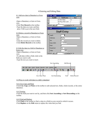 4.Entering and Editing Data

4.1.Add new data in Datasheet or Form
view

-Open a Datasheet, or form in Form
view.
-Click New Record on the toolbar.
-Type the data you want, and then
 press TAB to go to the next field.

4.2.Delete a record in Datasheet or Form
view
-Open a Datasheet, or form in Form
view.
-Click the record you want to delete.
-Click Delete Record on the toolbar.


4.3.Edit the data in a field in Datasheet or
Form view
-Open a Datasheet, or form in Form
view.
-To edit data within a field, click in the
field you want to edit.
-Type the text you want to insert.
                                                    Sort Ascending       Add Record




                               Cut, Copy, Paste       Sort Descending      Find    Delete Record


4.4.Ways to work with data in a table’s datasheet

4.4.1.Cut, Copy and Paste
Click Cut, Copy and Paste on the toolbar to edit selected text, fields, whole records, or the entire
datasheet.

4.4.2.Sorting
Click the field you want to sort by, and then click Sort Ascending or Sort Descending on the
toolbar.

4.4.3.Find and Replace
Click Find on the toolbar to find a value in a field in every record in which it occurs.
Click Replace on the Edit menu to replace the value that you find.
 