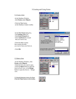 5.Creating and Using Forms


5.1.Create a form

-In the Database Window,
 click Forms under Objects.

-Click the New button
 on the Database window toolbar.




-In the New Form dialog box,
 Click Design View (or)
 Click Form Wizard (or)
 Click AutoForm the wizard
  that you want to use.

-Click the table or query
that contains the data
you want to base your form on.

-Click OK.




5.2.Open a form

-In the Database Window, click
Forms under Objects.
-Click the form you want to open.
-Click the Open button to open the
form in Form view, or the Design
button to open the form in Design
view.



5.3.Switch between views of a form
Click the View button on the toolbar.
 