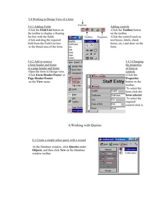 5.4.Working in Design View of a form
                                          Field list
5.4.1.Adding Fields                                                     Adding controls
-Click the Field List button on                                         -Click the Toolbox button
the toolbar to display a floating                                       on the toolbar.
list box with the fields.                        Toolbox   Properties   -Click the control (such as
-Click and drag the required                                            text boxes, labels, check
field from the Field List box                                           boxes, etc.) and draw on the
 to the Detail area of the form.                                        form.




5.4.2.Add or remove                                                                  5.4.3.Changing
a form header and footer                                                             the properties
or a page header and footer                                                          of form or
-Open the form in Design view.                                                       controls
-Click Form Header/Footer or                                                         -Click the
Page Header/Footer                                                                   Properties
 on the View menu.                                                                   button on the
                                                                                     toolbar.
                                                                                      To select the
                                                                                     form click the
                                                                                     form selector
                                                                                      To select the
                                                                                     required
                                                                                     control click it.




                                    6.Working with Queries



   6.1.Create a simple select query with a wizard

   -In the Database window, click Queries under
   Objects, and then click New on the Database
   window toolbar.
 