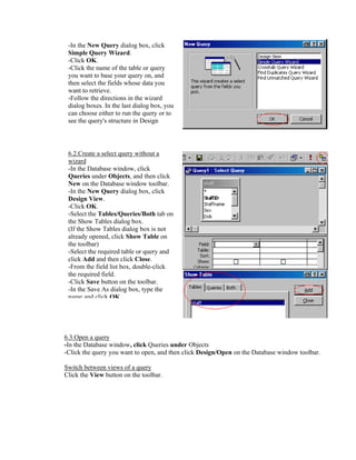 -In the New Query dialog box, click
 Simple Query Wizard.
 -Click OK.
 -Click the name of the table or query
 you want to base your query on, and
 then select the fields whose data you
 want to retrieve.
 -Follow the directions in the wizard
 dialog boxes. In the last dialog box, you
 can choose either to run the query or to
 see the query's structure in Design
   i


 6.2.Create a select query without a
 wizard
 -In the Database window, click
 Queries under Objects, and then click
 New on the Database window toolbar.
 -In the New Query dialog box, click
 Design View.
 -Click OK.
 -Select the Tables/Queries/Both tab on
 the Show Tables dialog box.
 (If the Show Tables dialog box is not
 already opened, click Show Table on
 the toolbar)
 -Select the required table or query and
 click Add and then click Close.
 -From the field list box, double-click
 the required field.
 -Click Save button on the toolbar.
 -In the Save As dialog box, type the
 name and click OK




6.3.Open a query
-In the Database window, click Queries under Objects
-Click the query you want to open, and then click Design/Open on the Database window toolbar.

Switch between views of a query
Click the View button on the toolbar.
 