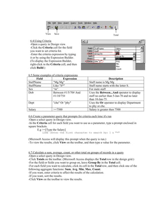 View    Save                                                Total

 6.4.Using Criteria
 -Open a query in Design view.
 -Click the Criteria cell for the field
 you want to set criteria for.
 -Enter the criteria expression by typing
 it or by using the Expression Builder.
 (To display the Expression Builder,
 right-click in the Criteria cell, and then
 click Build.)

6.5.Some examples of criteria expressions
      Field                  Expression                                  Description
StaffName          "Mg Mg"                            Staff name is Mg Mg
StaffName          Like "S*"                          Staff name starts with the letter S.
Sex                “m”                                For male staff
Dob                Between #1/5/70# And               Uses the Between...And operator to display
                   #1/10/75#                          staff no earlier than 5-Jan-70 and no later
                                                      than 10-Jan-75.
Dept                  "che" Or "phy"                  Uses the Or operator to display Department
                                                      to phy or che.
Salary                >=7500                          Salary is greater then 7500

6.6.Create a parameter query that prompts for criteria each time it's run
-Open a select query in Design view.
-In the Criteria cell for each field you want to use as a parameter, type a prompt enclosed in
square brackets.
        E.g >=[Type the Salary]
            LIKE [Enter the first character to search by: ] & "*"

(Microsoft Access will display this prompt when the query is run.)
-To view the results, click View on the toolbar, and then type a value for the parameter.


6.7.Calculate a sum, average, count, or other total on groups of records in a query
-Open a select query in Design view.
-Click Totals on the toolbar. (Microsoft Access displays the Total row in the design grid.)
-For the field or fields you want to group on, leave Group By in the Total cell.
-For each field you want to calculate, click its cell in the Total row, and then click one of the
following aggregate functions: Sum, Avg, Min, Max, Count.
-If you want, enter criteria to affect the results of the calculation.
-If you want, sort the results.
-Click View on the toolbar to view the results.
 