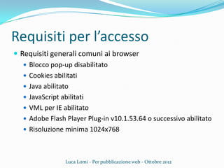 Requisiti per l’accesso
 Requisiti generali comuni ai browser
 Blocco pop-up disabilitato
 Cookies abilitati
 Java abilitato
 JavaScript abilitati
 VML per IE abilitato
 Adobe Flash Player Plug-in v10.1.53.64 o successivo abilitato
 Risoluzione minima 1024x768
Luca Lomi - Per pubblicazione web - Ottobre 2012
 