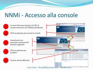 NNMi - Accesso alla console
Avviare il browser ed aprire la URL di
accesso al servizio (rif. tabella precedente)
Click su pulsante per avviare la console
Autenticarsi con
username e password di
dominio regionale
Accesso utente effettuato
Luca Lomi - Per pubblicazione web - Ottobre 2012
1
2
3
5
4
Click su pulsante per
accedere
 