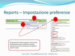 Reports – Impostazione preferenze
Luca Lomi - Per pubblicazione web - Ottobre 2012
1
Nel portale dei reports seguire i menu come
da illustrazione per verificare le proprie
informazioni ed eventualmente compilare i
quattro campi
2
3
 